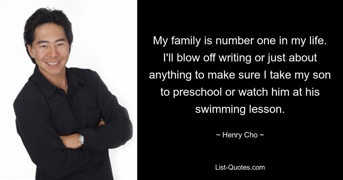 My family is number one in my life. I'll blow off writing or just about anything to make sure I take my son to preschool or watch him at his swimming lesson. — © Henry Cho