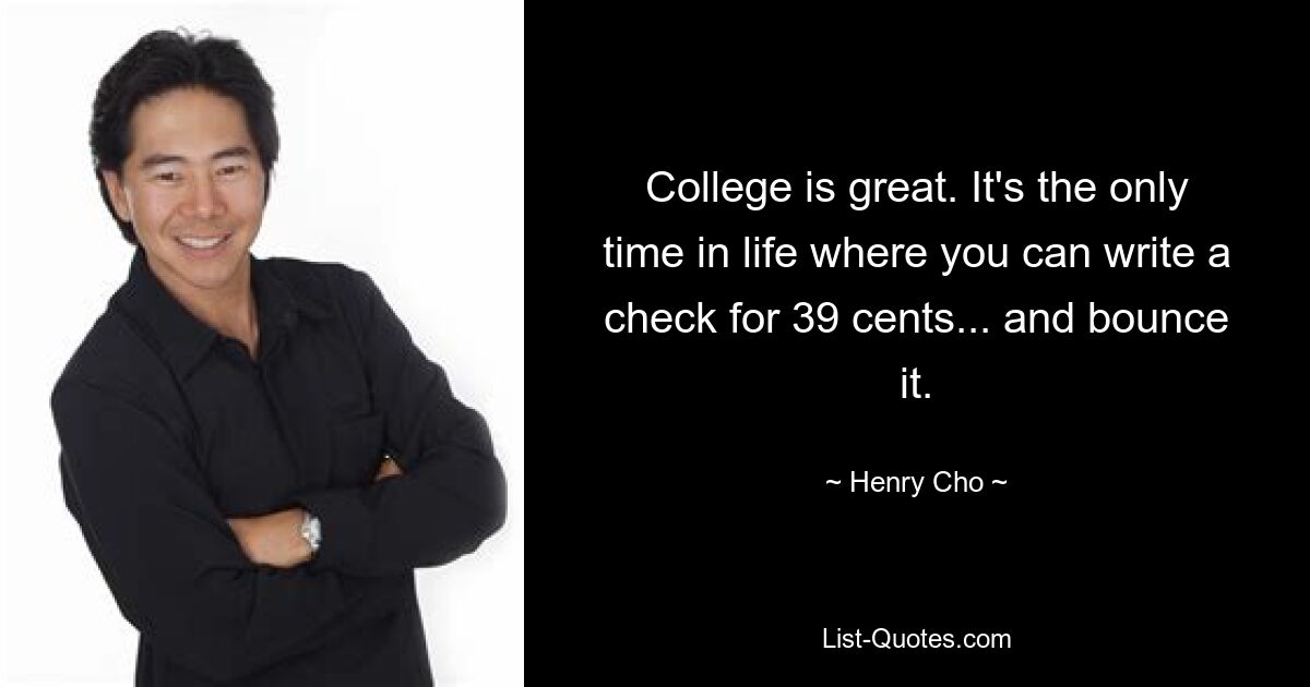 College is great. It's the only time in life where you can write a check for 39 cents... and bounce it. — © Henry Cho