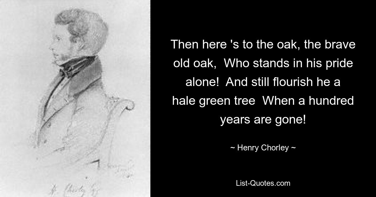 Then here 's to the oak, the brave old oak,  Who stands in his pride alone!  And still flourish he a hale green tree  When a hundred years are gone! — © Henry Chorley