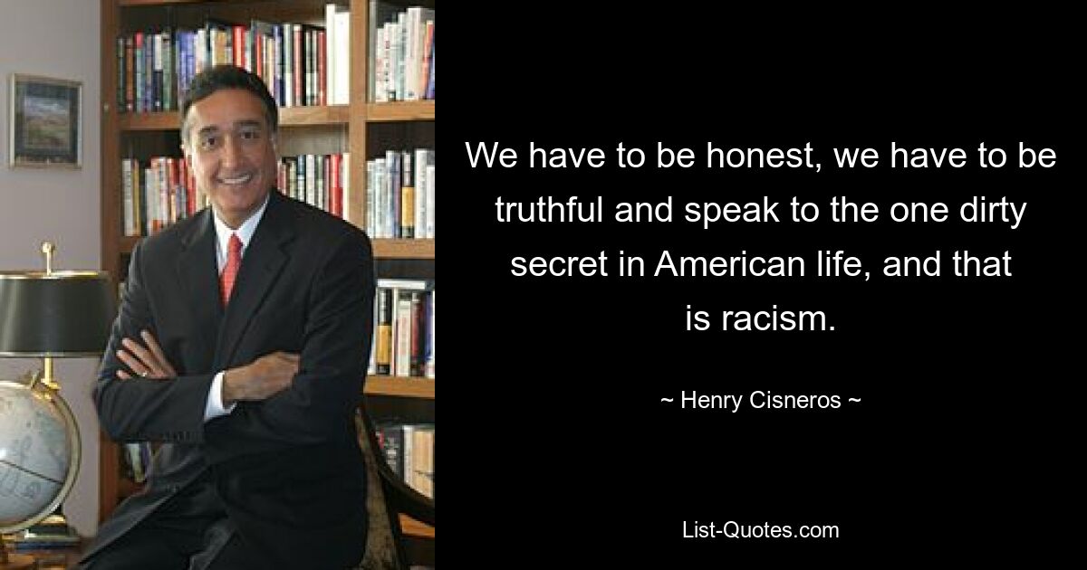 We have to be honest, we have to be truthful and speak to the one dirty secret in American life, and that is racism. — © Henry Cisneros