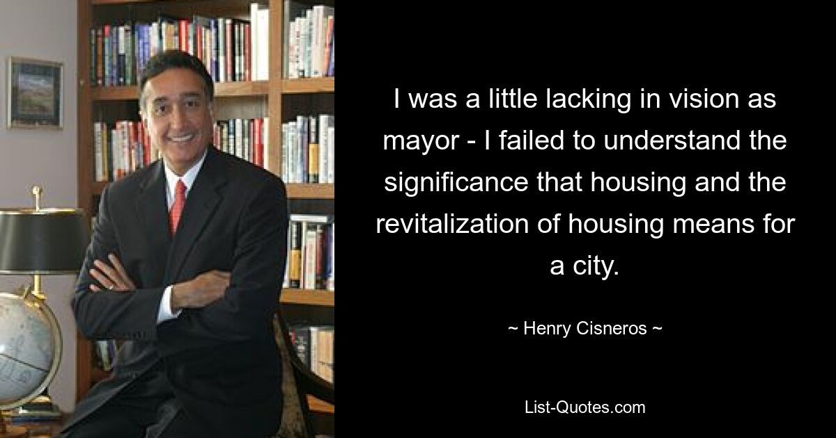 I was a little lacking in vision as mayor - I failed to understand the significance that housing and the revitalization of housing means for a city. — © Henry Cisneros