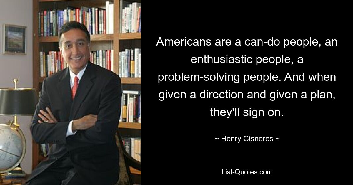 Americans are a can-do people, an enthusiastic people, a problem-solving people. And when given a direction and given a plan, they'll sign on. — © Henry Cisneros