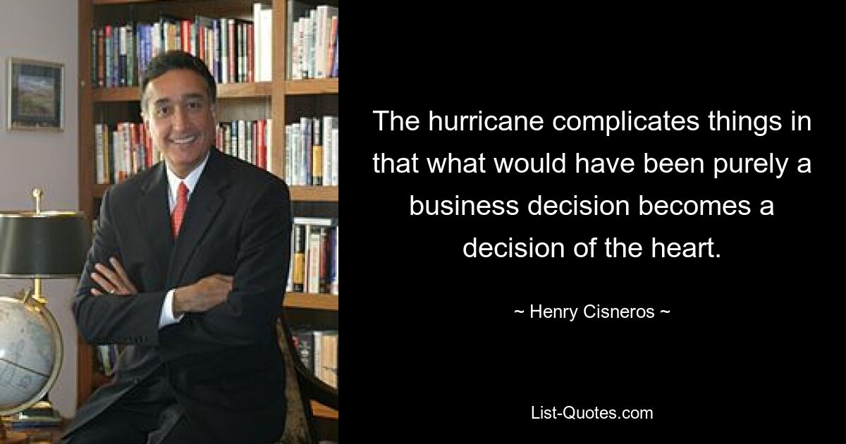 The hurricane complicates things in that what would have been purely a business decision becomes a decision of the heart. — © Henry Cisneros