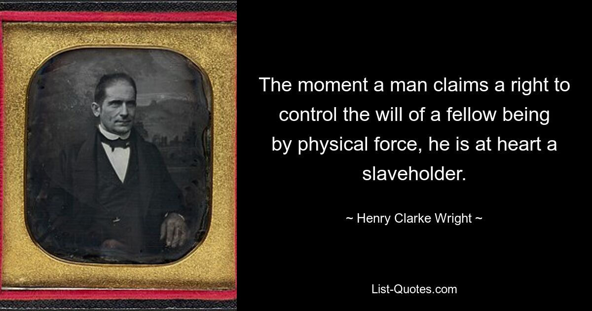 The moment a man claims a right to control the will of a fellow being by physical force, he is at heart a slaveholder. — © Henry Clarke Wright