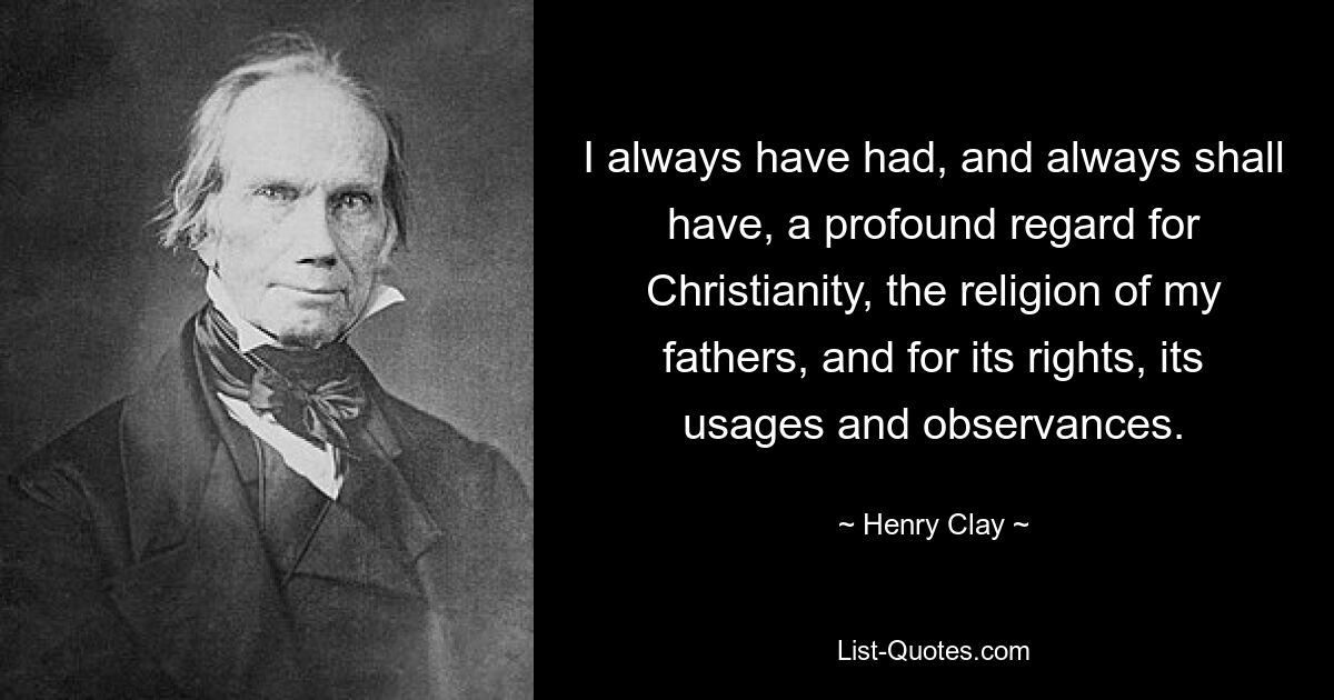 I always have had, and always shall have, a profound regard for Christianity, the religion of my fathers, and for its rights, its usages and observances. — © Henry Clay