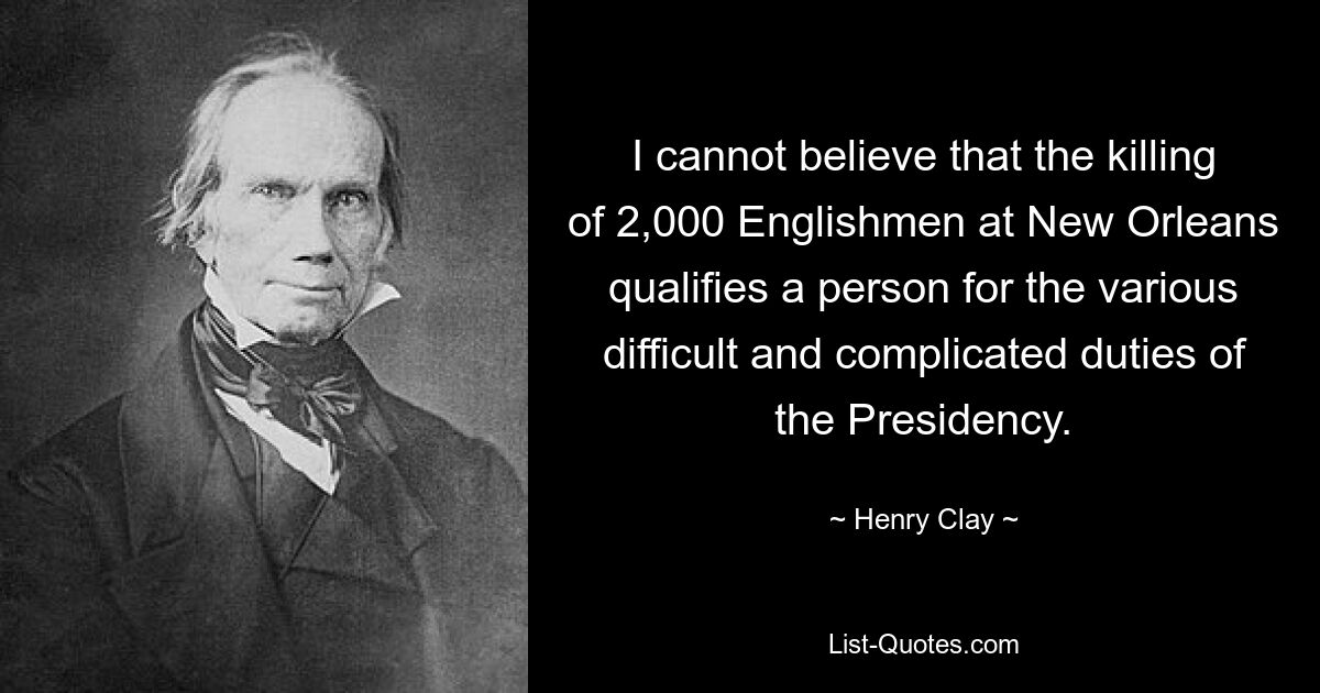 I cannot believe that the killing of 2,000 Englishmen at New Orleans qualifies a person for the various difficult and complicated duties of the Presidency. — © Henry Clay