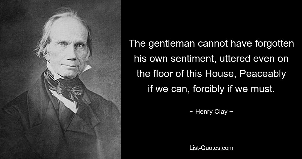 The gentleman cannot have forgotten his own sentiment, uttered even on the floor of this House, Peaceably if we can, forcibly if we must. — © Henry Clay