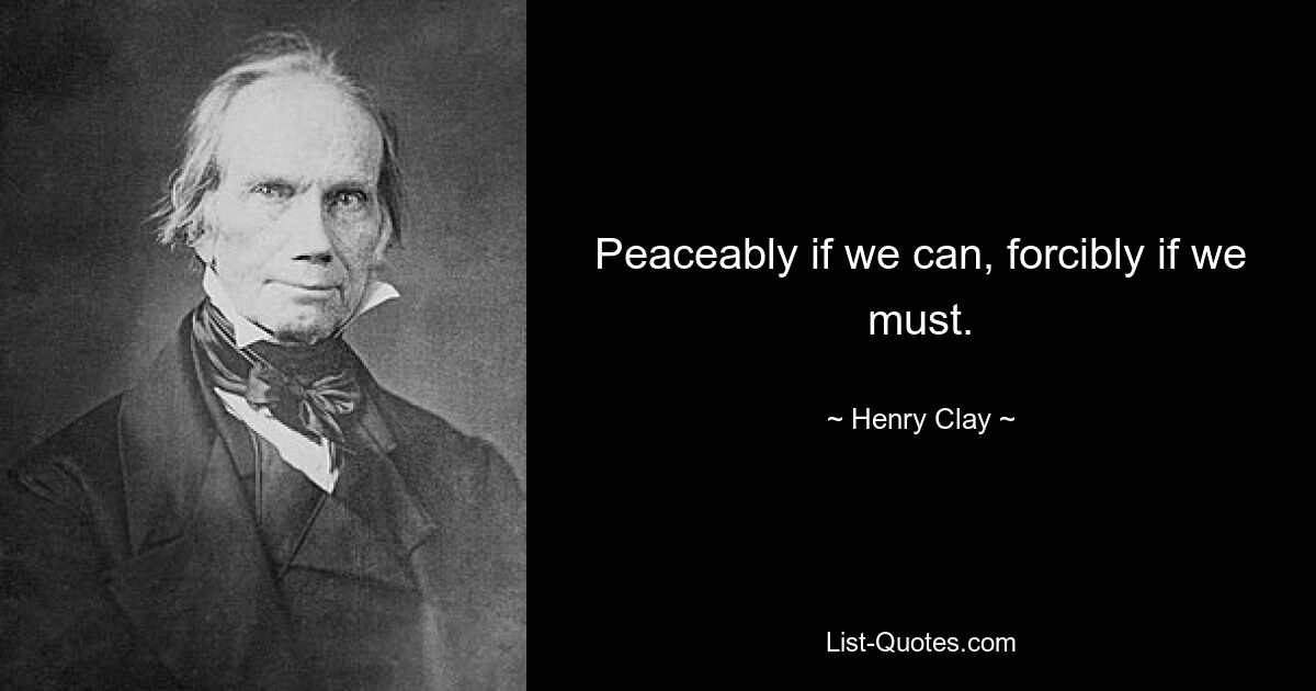 Peaceably if we can, forcibly if we must. — © Henry Clay