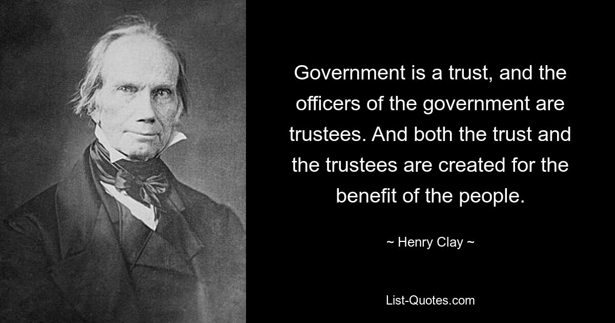 Government is a trust, and the officers of the government are trustees. And both the trust and the trustees are created for the benefit of the people. — © Henry Clay