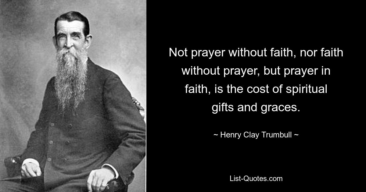 Not prayer without faith, nor faith without prayer, but prayer in faith, is the cost of spiritual gifts and graces. — © Henry Clay Trumbull