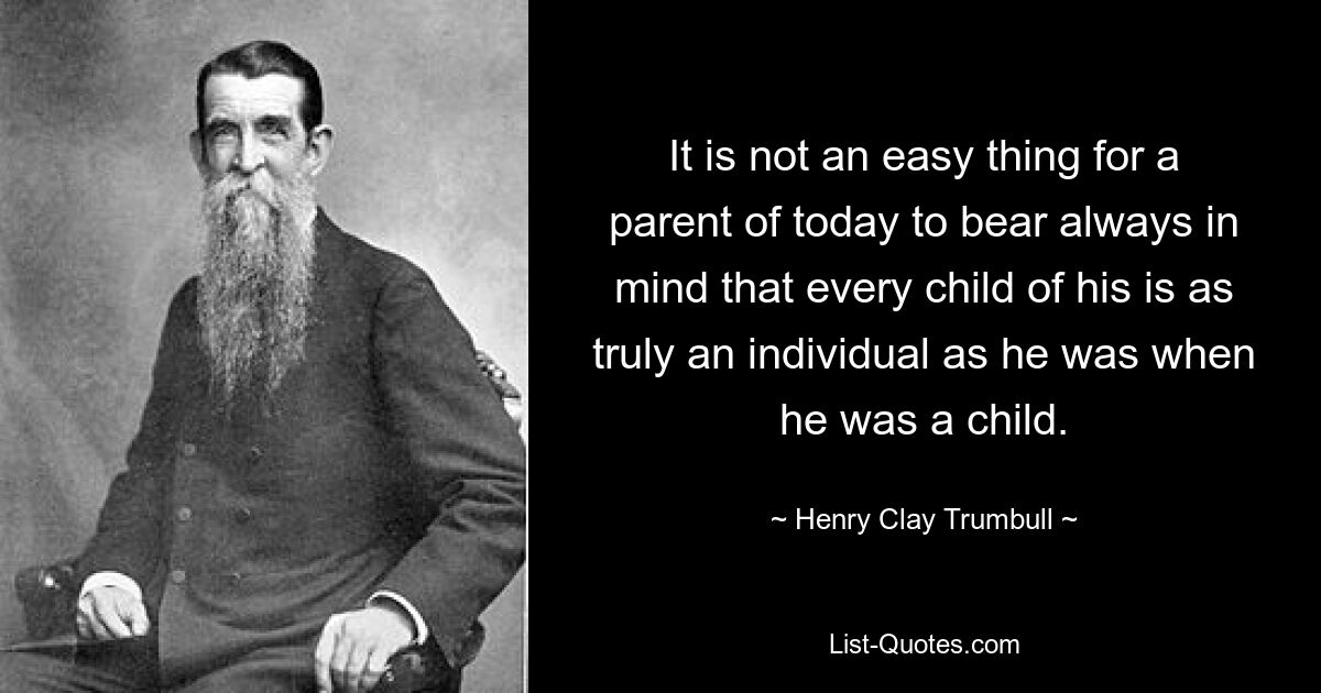 It is not an easy thing for a parent of today to bear always in mind that every child of his is as truly an individual as he was when he was a child. — © Henry Clay Trumbull