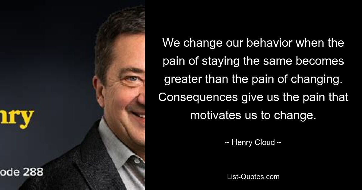 We change our behavior when the pain of staying the same becomes greater than the pain of changing. Consequences give us the pain that motivates us to change. — © Henry Cloud