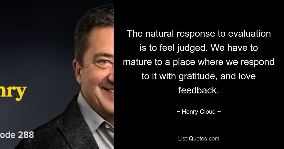 The natural response to evaluation is to feel judged. We have to mature to a place where we respond to it with gratitude, and love feedback. — © Henry Cloud