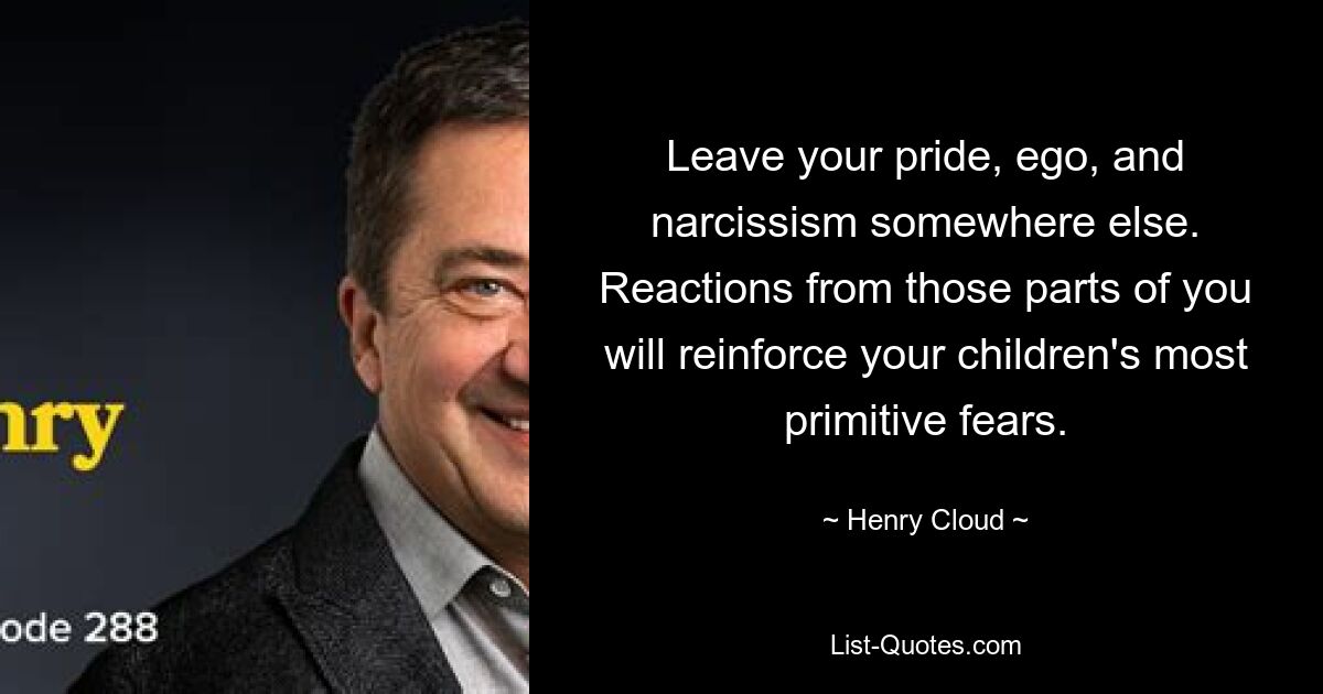 Leave your pride, ego, and narcissism somewhere else. Reactions from those parts of you will reinforce your children's most primitive fears. — © Henry Cloud