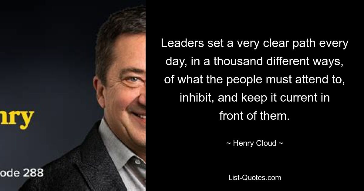 Leaders set a very clear path every day, in a thousand different ways, of what the people must attend to, inhibit, and keep it current in front of them. — © Henry Cloud