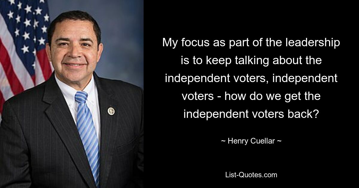 My focus as part of the leadership is to keep talking about the independent voters, independent voters - how do we get the independent voters back? — © Henry Cuellar