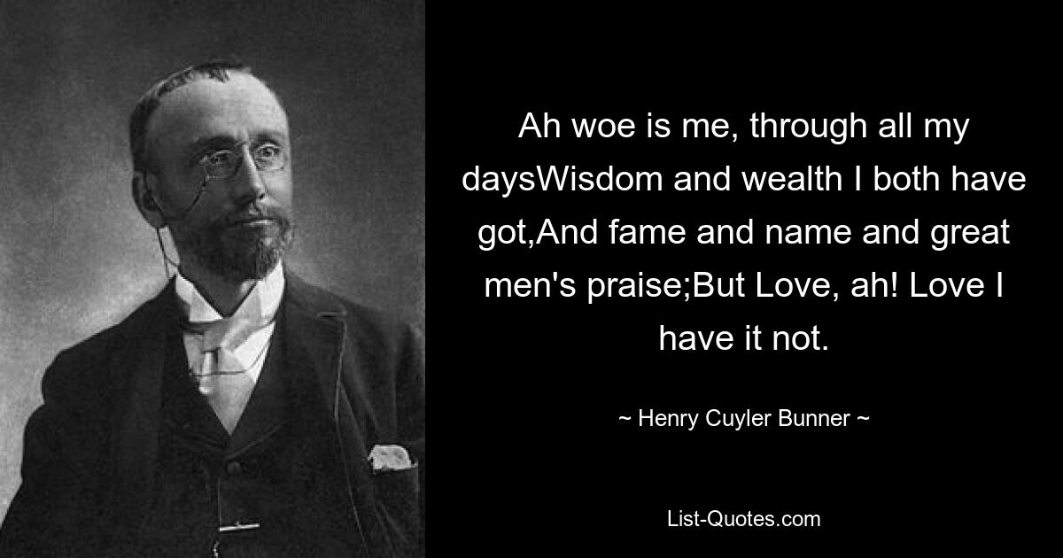 Ah woe is me, through all my daysWisdom and wealth I both have got,And fame and name and great men's praise;But Love, ah! Love I have it not. — © Henry Cuyler Bunner