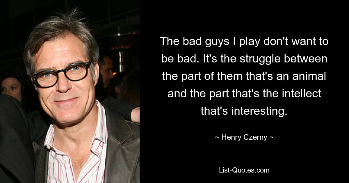 The bad guys I play don't want to be bad. It's the struggle between the part of them that's an animal and the part that's the intellect that's interesting. — © Henry Czerny