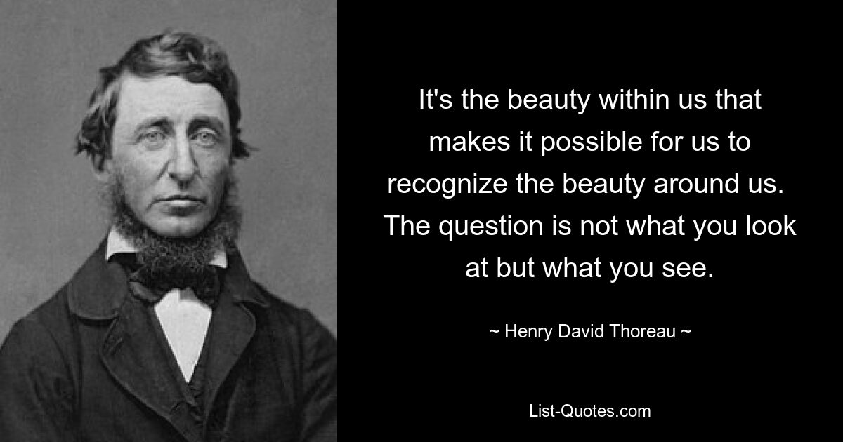 It's the beauty within us that makes it possible for us to recognize the beauty around us.  The question is not what you look at but what you see. — © Henry David Thoreau