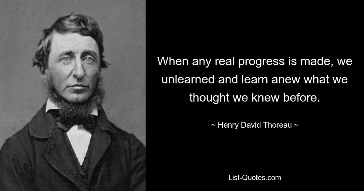 When any real progress is made, we unlearned and learn anew what we thought we knew before. — © Henry David Thoreau