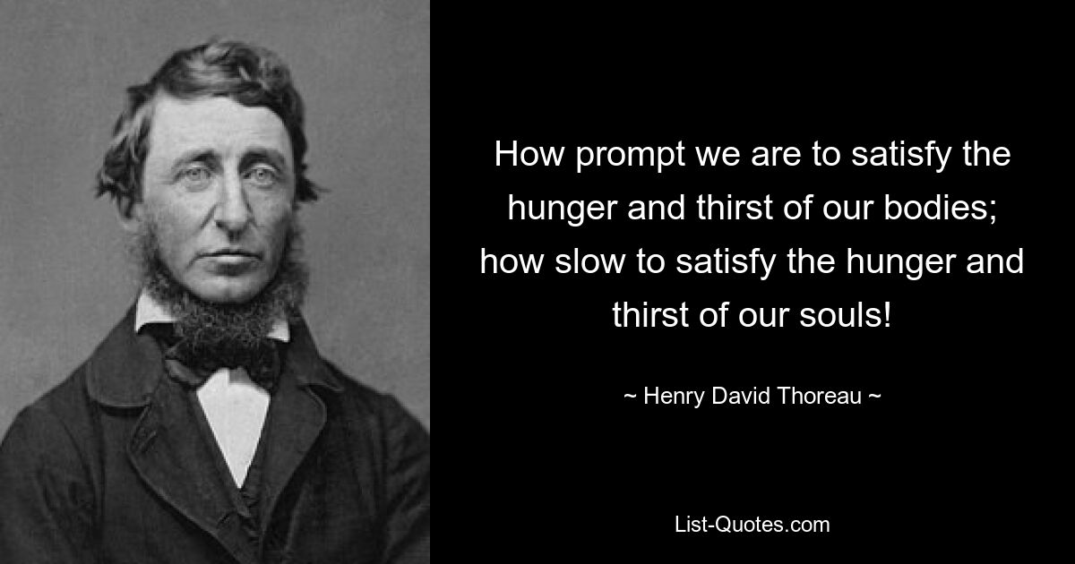 How prompt we are to satisfy the hunger and thirst of our bodies; how slow to satisfy the hunger and thirst of our souls! — © Henry David Thoreau