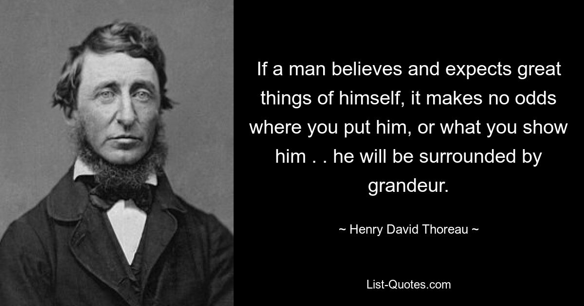 If a man believes and expects great things of himself, it makes no odds where you put him, or what you show him . . he will be surrounded by grandeur. — © Henry David Thoreau