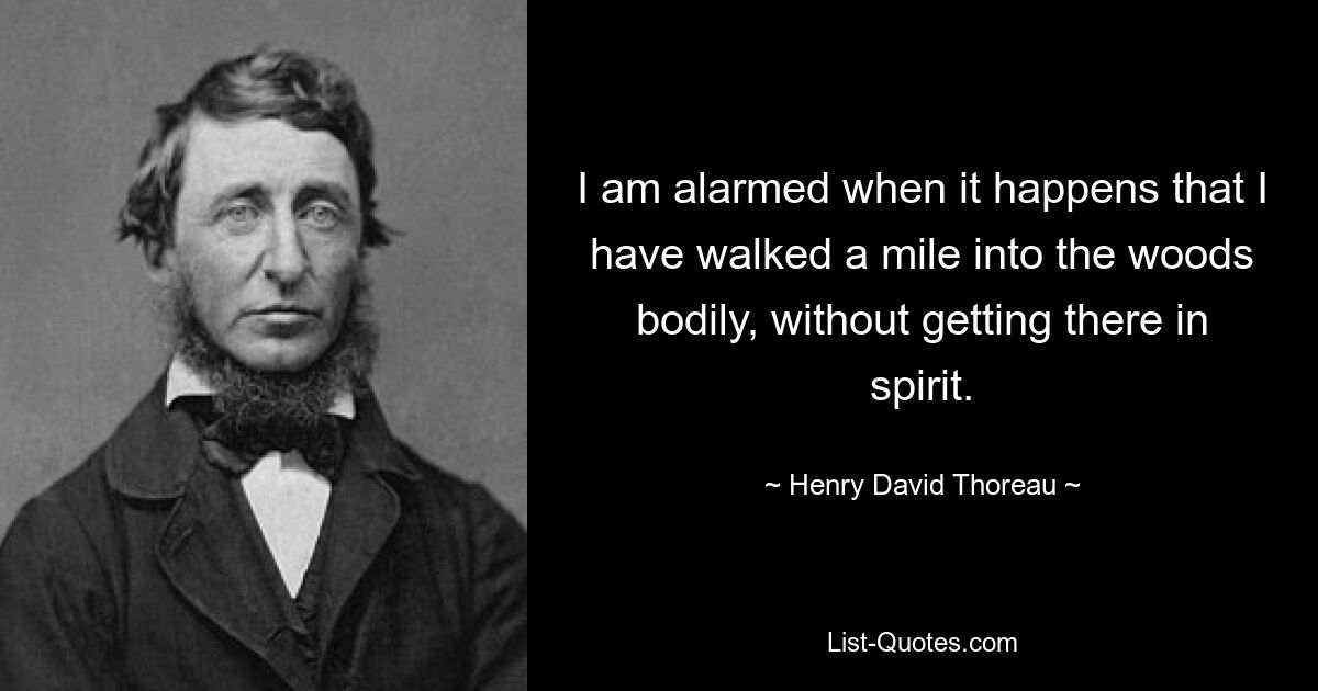 I am alarmed when it happens that I have walked a mile into the woods bodily, without getting there in spirit. — © Henry David Thoreau