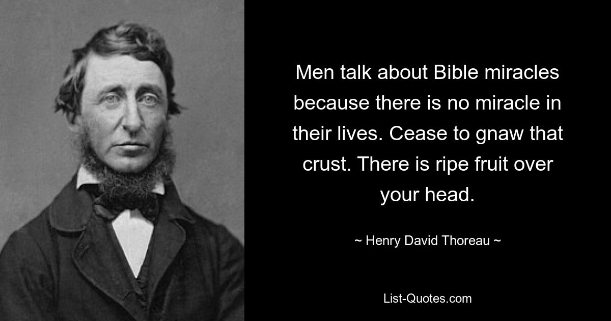 Men talk about Bible miracles because there is no miracle in their lives. Cease to gnaw that crust. There is ripe fruit over your head. — © Henry David Thoreau