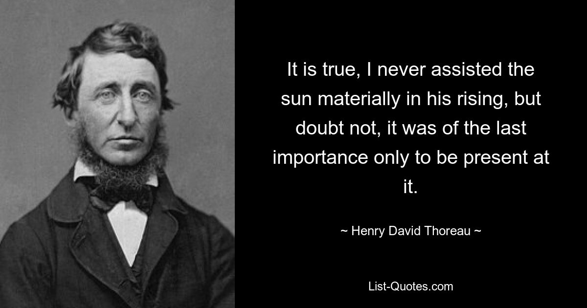 It is true, I never assisted the sun materially in his rising, but doubt not, it was of the last importance only to be present at it. — © Henry David Thoreau