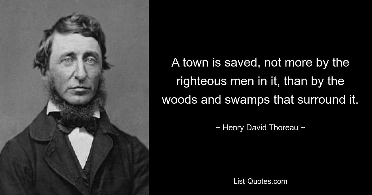 A town is saved, not more by the righteous men in it, than by the woods and swamps that surround it. — © Henry David Thoreau