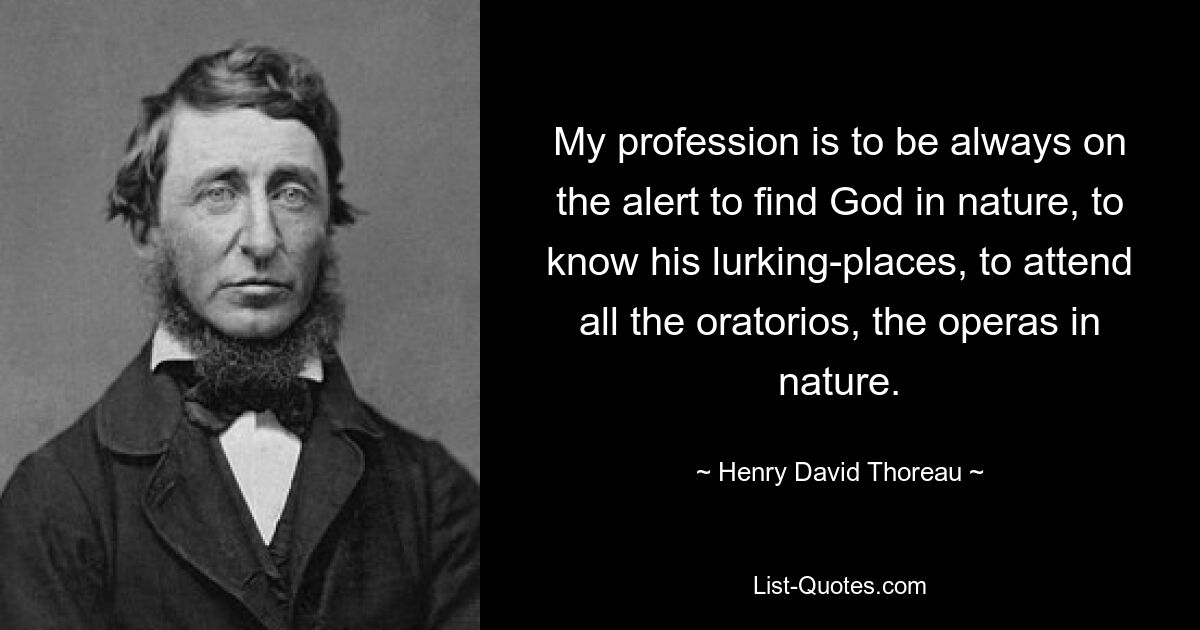 My profession is to be always on the alert to find God in nature, to know his lurking-places, to attend all the oratorios, the operas in nature. — © Henry David Thoreau