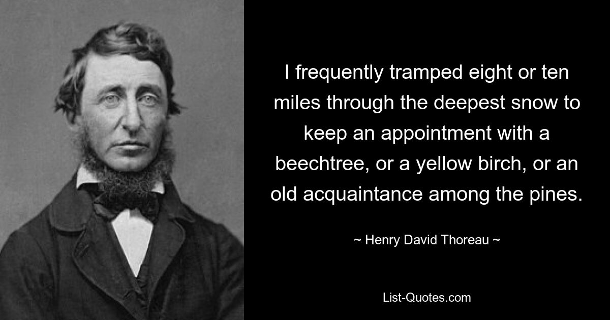 I frequently tramped eight or ten miles through the deepest snow to keep an appointment with a beechtree, or a yellow birch, or an old acquaintance among the pines. — © Henry David Thoreau