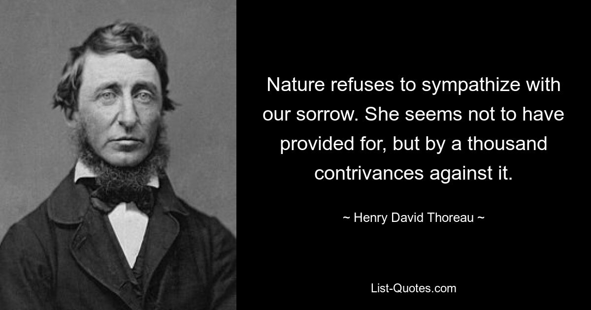 Nature refuses to sympathize with our sorrow. She seems not to have provided for, but by a thousand contrivances against it. — © Henry David Thoreau