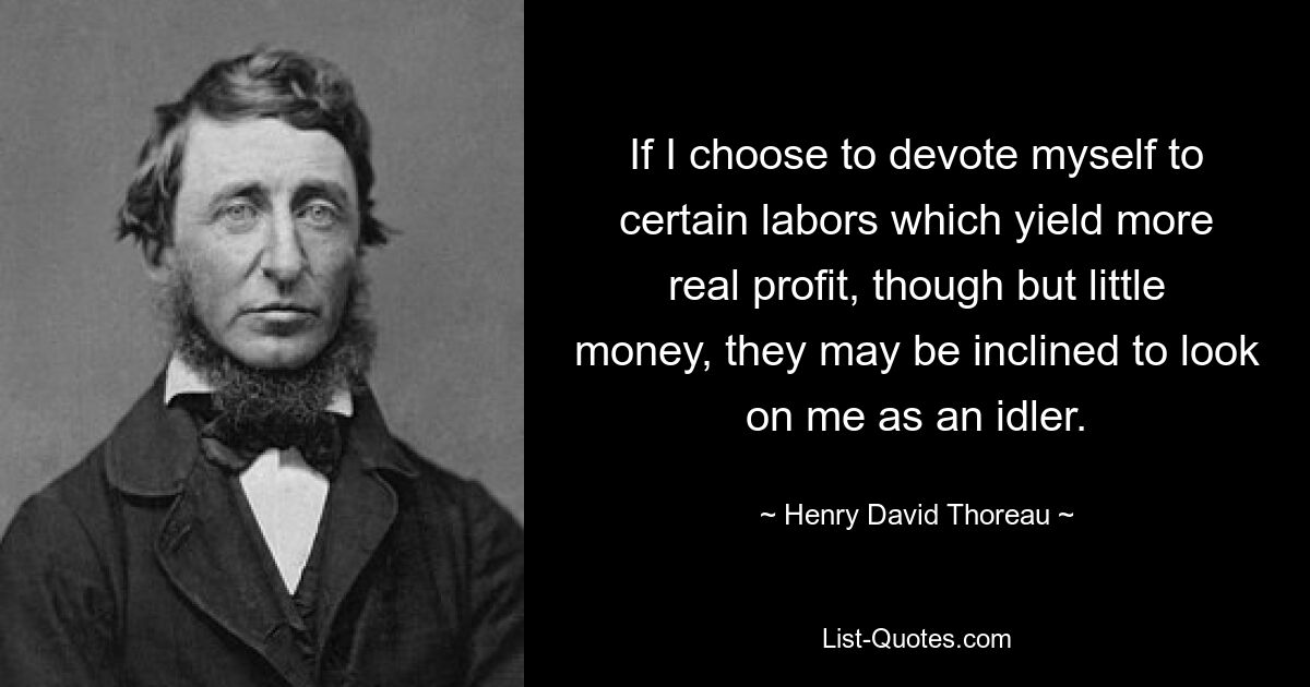 If I choose to devote myself to certain labors which yield more real profit, though but little money, they may be inclined to look on me as an idler. — © Henry David Thoreau