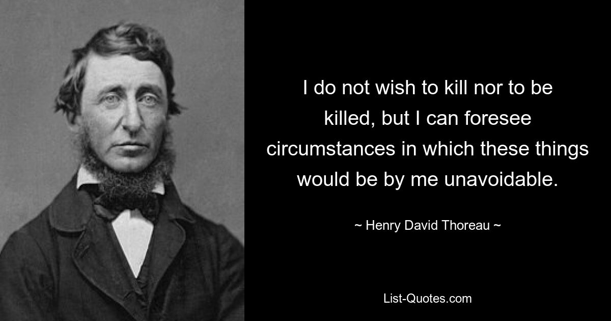 I do not wish to kill nor to be killed, but I can foresee circumstances in which these things would be by me unavoidable. — © Henry David Thoreau