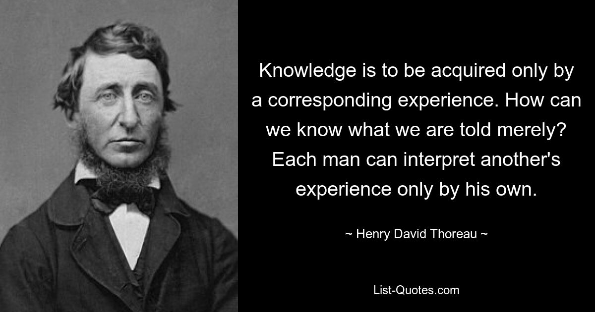 Knowledge is to be acquired only by a corresponding experience. How can we know what we are told merely? Each man can interpret another's experience only by his own. — © Henry David Thoreau