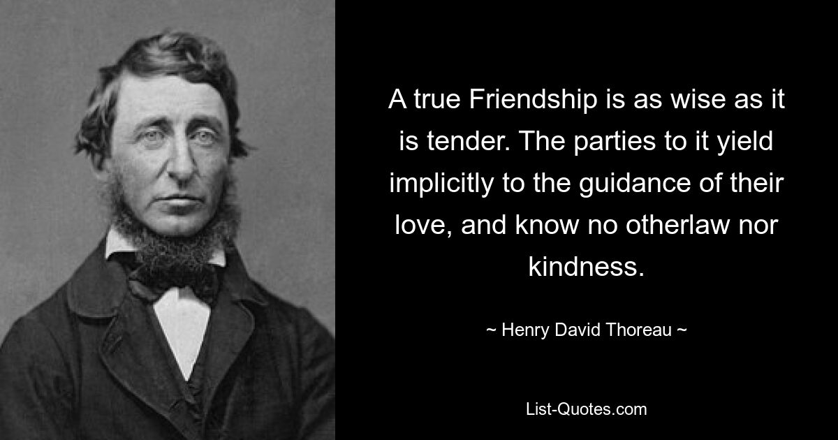 A true Friendship is as wise as it is tender. The parties to it yield implicitly to the guidance of their love, and know no otherlaw nor kindness. — © Henry David Thoreau