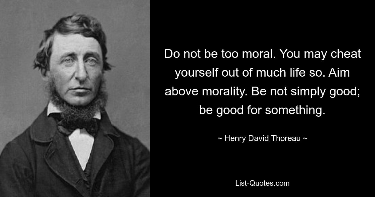 Do not be too moral. You may cheat yourself out of much life so. Aim above morality. Be not simply good; be good for something. — © Henry David Thoreau