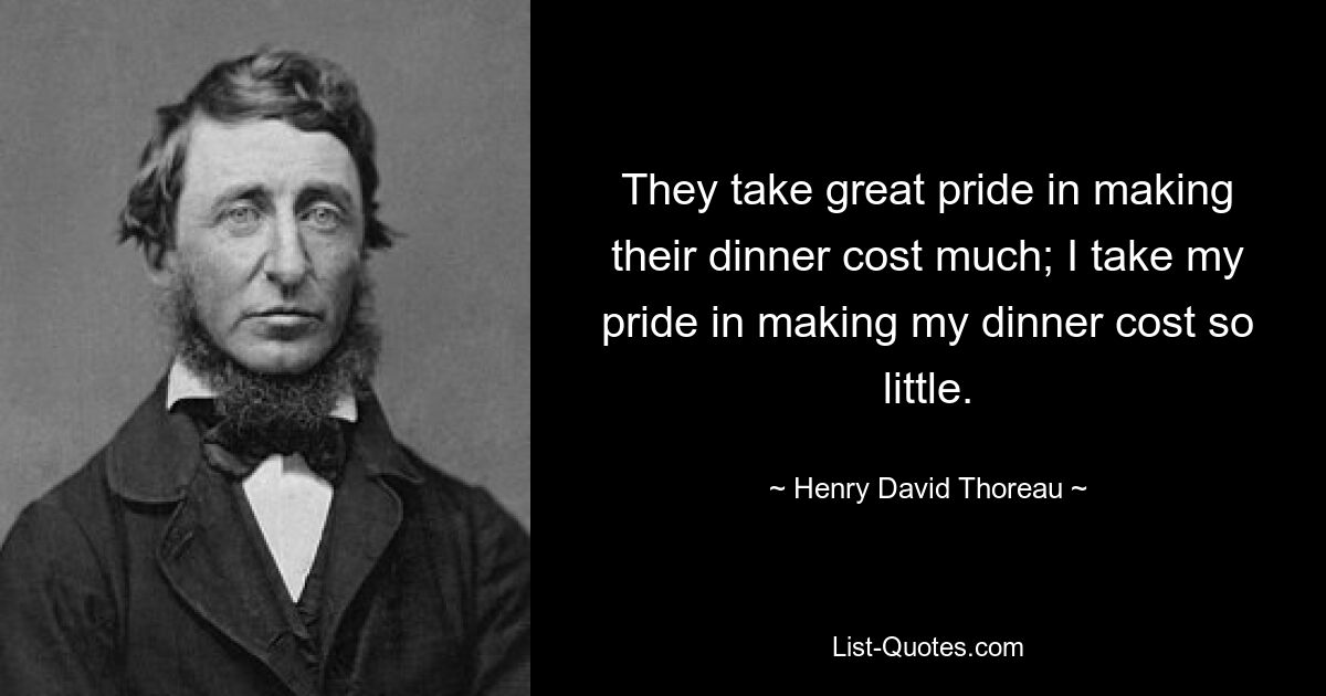 They take great pride in making their dinner cost much; I take my pride in making my dinner cost so little. — © Henry David Thoreau