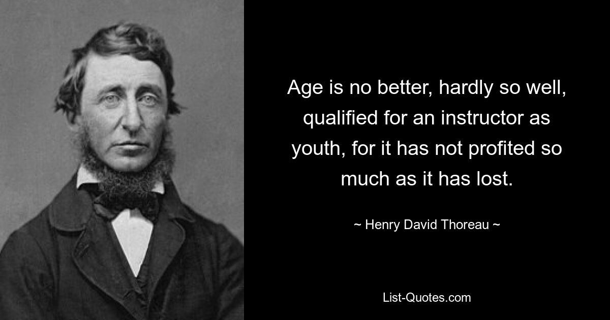 Age is no better, hardly so well, qualified for an instructor as youth, for it has not profited so much as it has lost. — © Henry David Thoreau