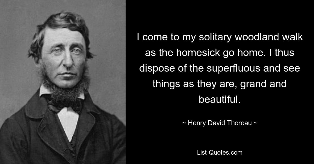 I come to my solitary woodland walk as the homesick go home. I thus dispose of the superfluous and see things as they are, grand and beautiful. — © Henry David Thoreau