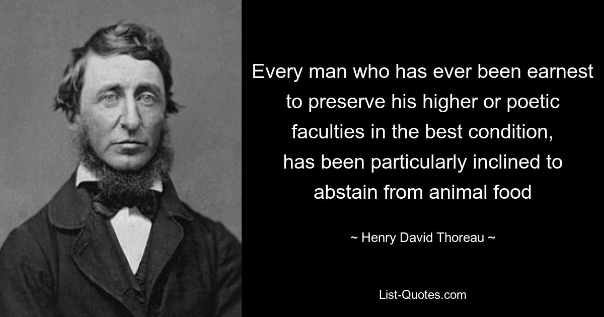 Every man who has ever been earnest to preserve his higher or poetic faculties in the best condition, has been particularly inclined to abstain from animal food — © Henry David Thoreau