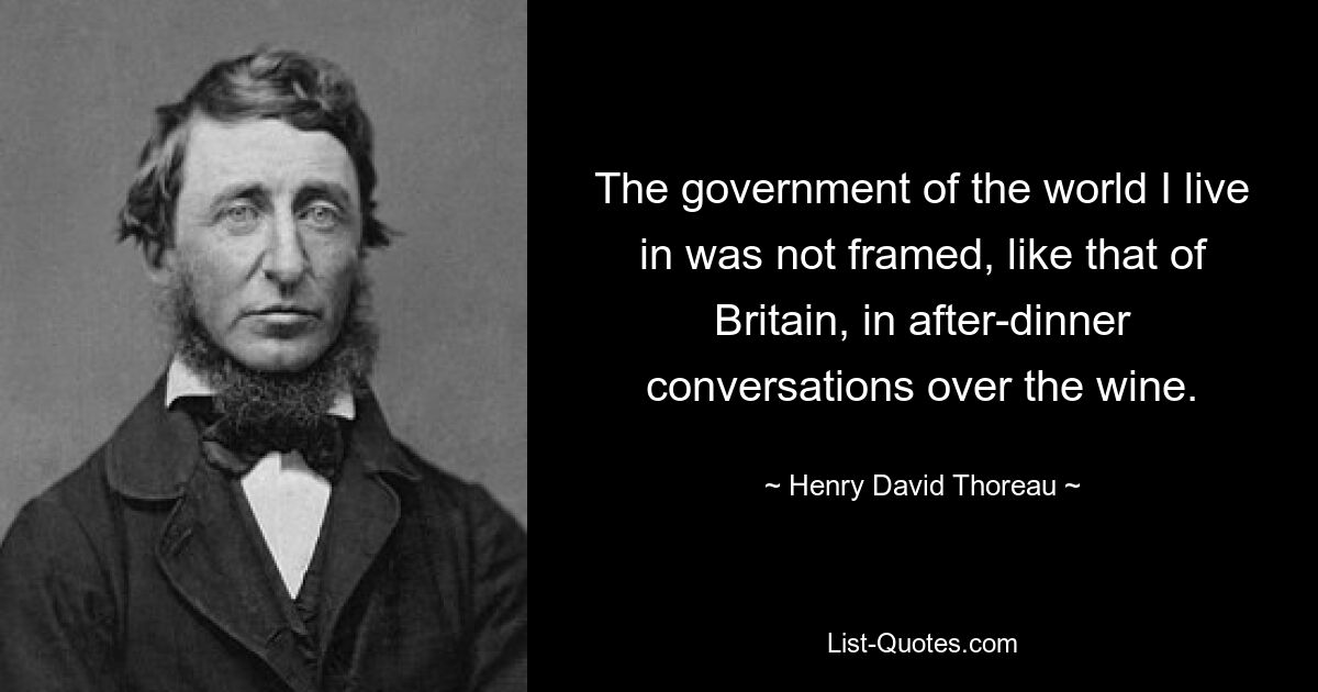 The government of the world I live in was not framed, like that of Britain, in after-dinner conversations over the wine. — © Henry David Thoreau