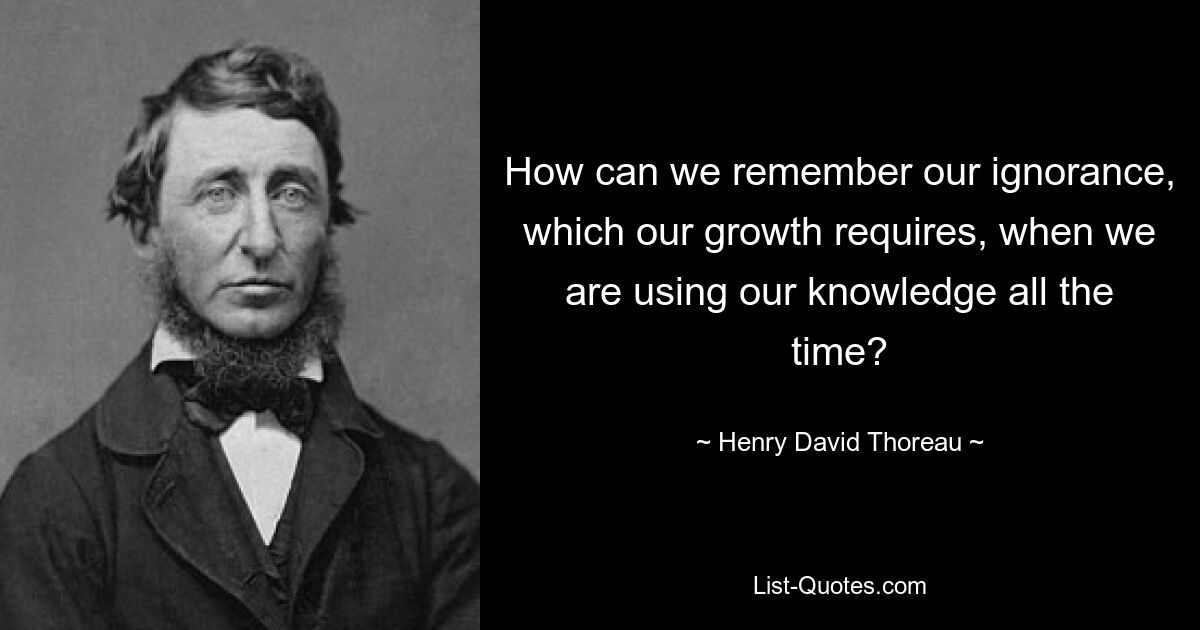 How can we remember our ignorance, which our growth requires, when we are using our knowledge all the time? — © Henry David Thoreau