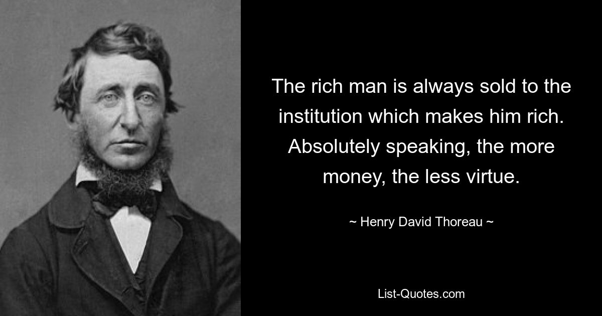 The rich man is always sold to the institution which makes him rich. Absolutely speaking, the more money, the less virtue. — © Henry David Thoreau