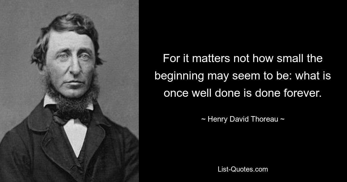 For it matters not how small the beginning may seem to be: what is once well done is done forever. — © Henry David Thoreau