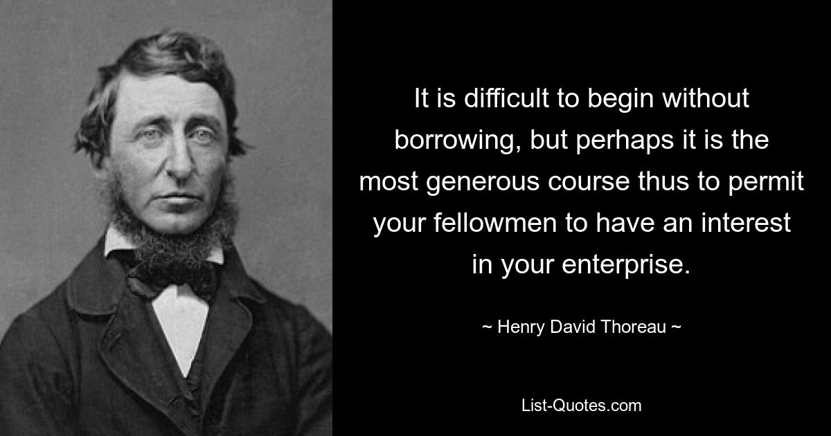 It is difficult to begin without borrowing, but perhaps it is the most generous course thus to permit your fellowmen to have an interest in your enterprise. — © Henry David Thoreau