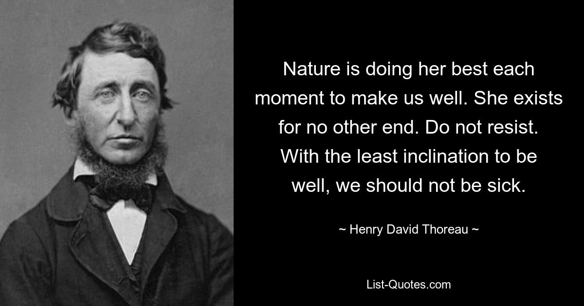 Nature is doing her best each moment to make us well. She exists for no other end. Do not resist. With the least inclination to be well, we should not be sick. — © Henry David Thoreau