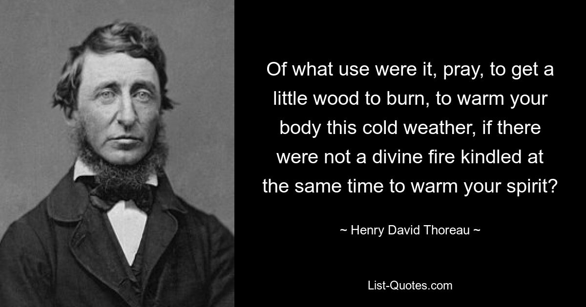 Of what use were it, pray, to get a little wood to burn, to warm your body this cold weather, if there were not a divine fire kindled at the same time to warm your spirit? — © Henry David Thoreau