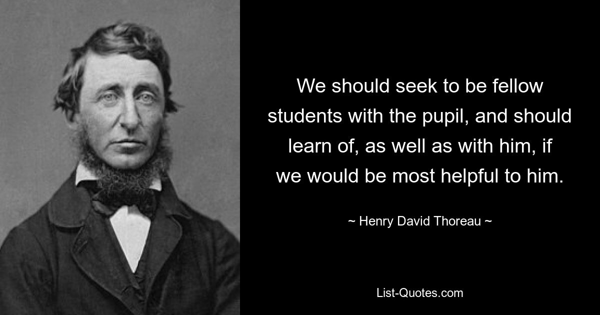 We should seek to be fellow students with the pupil, and should learn of, as well as with him, if we would be most helpful to him. — © Henry David Thoreau